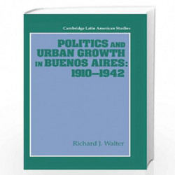 Politics and Urban Growth in Buenos Aires, 19101942: 74 (Cambridge Latin American Studies, Series Number 74) by Richard J. Walte