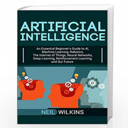 Artificial Intelligence: An Essential Beginner's Guide to AI, Machine Learning, Robotics, The Internet of Things, Neural Network