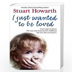 I Just Wanted to Be Loved: A boy eager to please. The man who destroyed his childhood. The love that overcame it. by Stuart Howa