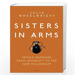 Sisters in Arms: Female warriors from antiquity to the new millennium by Julie Wheelwright Book-9781472838001