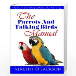 The Parrots and Talking Birds Manual: Pet Owner''s Guide to Keeping, Feeding, Care and Training: 3 (Pet Birds) by Alkeith O. Jac