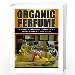 Organic Perfume: The Ultimate Beginner''s Guide to Making the Best Organic Perfume in 24 Hours or Less! (Organic Perfume - Perfu