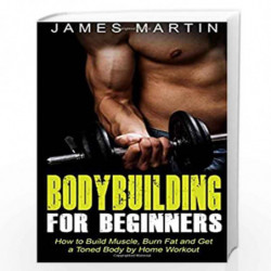 Bodybuilding for Beginners: How to Build Muscle, Burn Fat and Get a Toned Body by Home Workout by JAMES MARTIN Book-978151474682