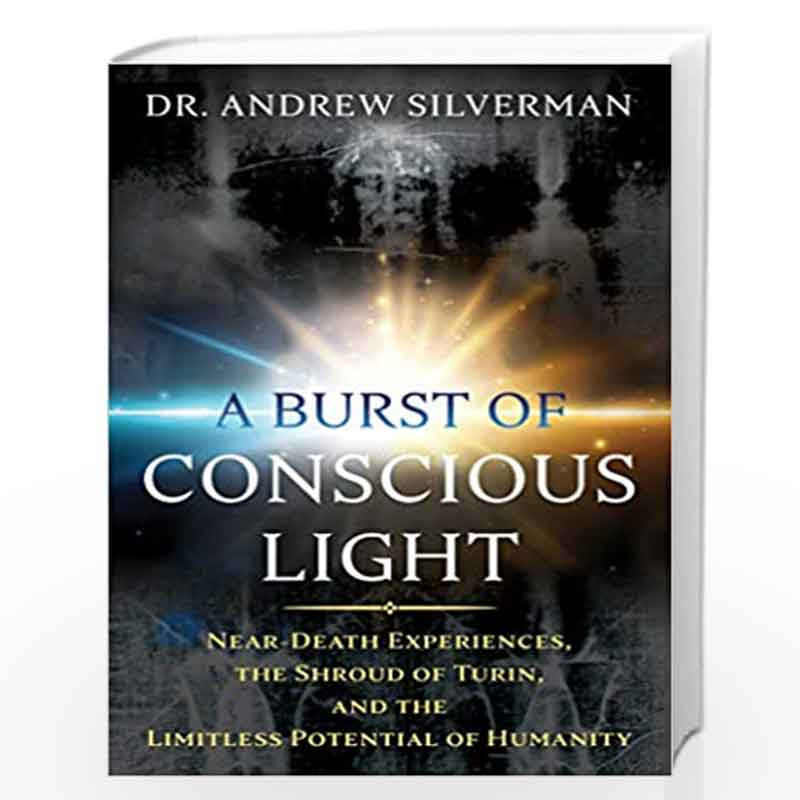 A Burst of Conscious Light: Near-Death Experiences, the Shroud of Turin, and the Limitless Potential of Humanity by Dr. Andrew S